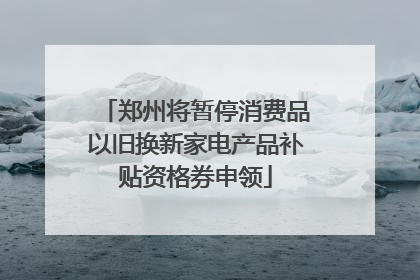 郑州将暂停消费品以旧换新家电产品补贴资格券申领