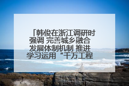 韩俊在浙江调研时强调 完善城乡融合发展体制机制 推进学习运用“千万工程”经验走深走实