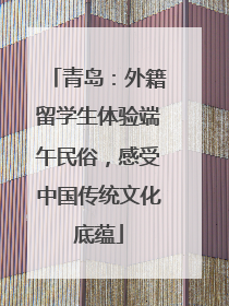 青岛：外籍留学生体验端午民俗，感受中国传统文化底蕴