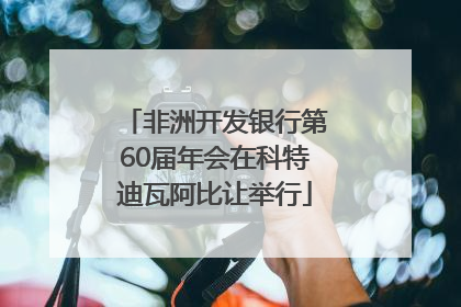 非洲开发银行第60届年会在科特迪瓦阿比让举行