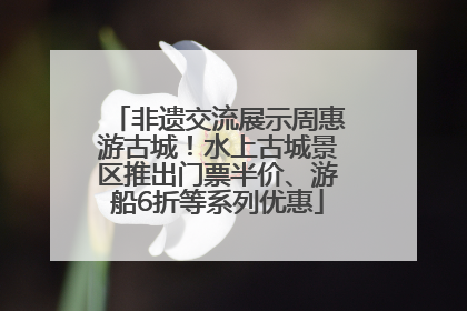 非遗交流展示周惠游古城！水上古城景区推出门票半价、游船6折等系列优惠
