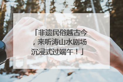 非遗民俗越古今，来听涛山水剧场沉浸式过端午！