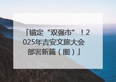 锚定“双强市”！2025年吉安文旅大会部署新篇（图）