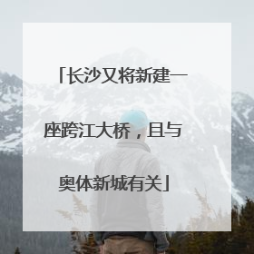 长沙又将新建一座跨江大桥，且与奥体新城有关
