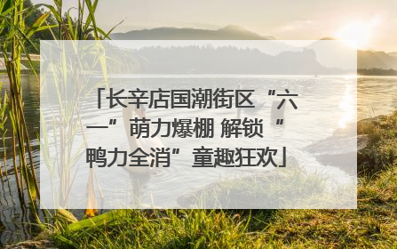 长辛店国潮街区“六一”萌力爆棚 解锁“鸭力全消”童趣狂欢
