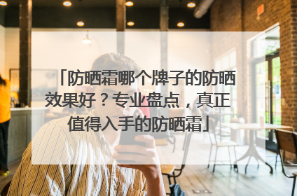 防晒霜哪个牌子的防晒效果好？专业盘点，真正值得入手的防晒霜