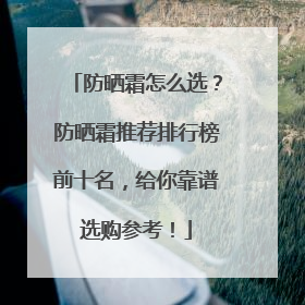 防晒霜怎么选？防晒霜推荐排行榜前十名，给你靠谱选购参考！