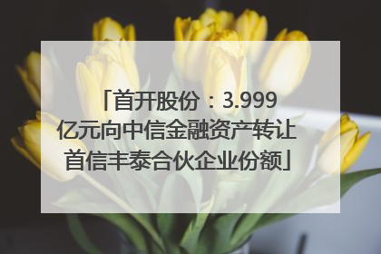 首开股份：3.999亿元向中信金融资产转让首信丰泰合伙企业份额