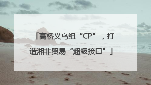 高桥义乌组“CP”，打造湘非贸易“超级接口”