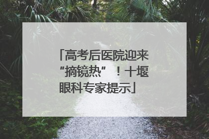 高考后医院迎来“摘镜热”！十堰眼科专家提示