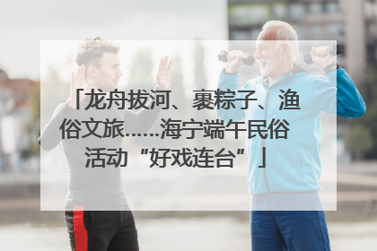 龙舟拔河、裹粽子、渔俗文旅……海宁端午民俗活动“好戏连台”