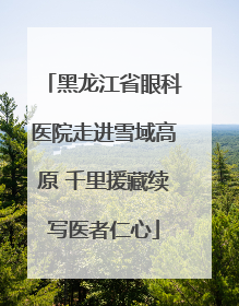黑龙江省眼科医院走进雪域高原 千里援藏续写医者仁心