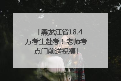 黑龙江省18.4万考生赴考！老师考点门前送祝福