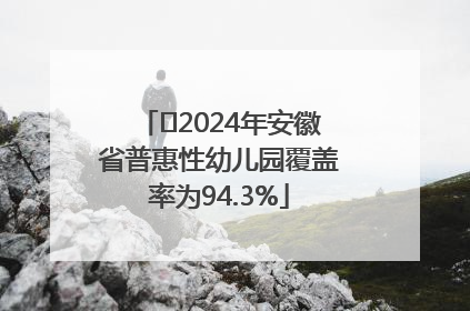 ﻿2024年安徽省普惠性幼儿园覆盖率为94.3%