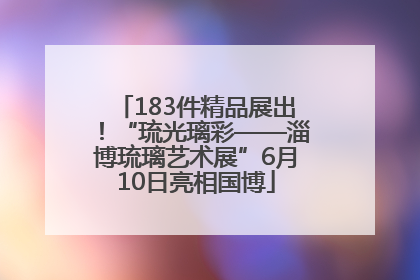 183件精品展出！“琉光璃彩——淄博琉璃艺术展”6月10日亮相国博