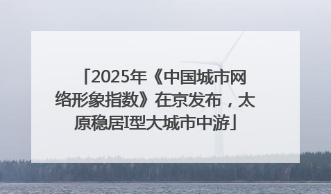 2025年《中国城市网络形象指数》在京发布，太原稳居I型大城市中游