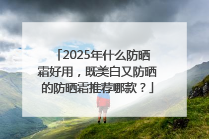 2025年什么防晒霜好用，既美白又防晒的防晒霜推荐哪款？