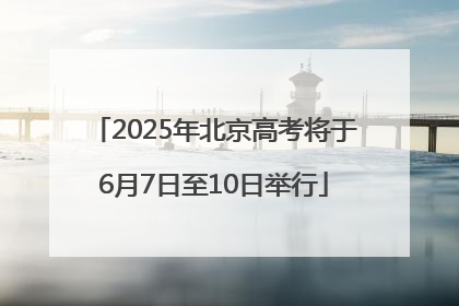 2025年北京高考将于6月7日至10日举行