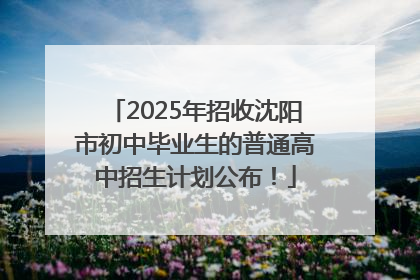 2025年招收沈阳市初中毕业生的普通高中招生计划公布！