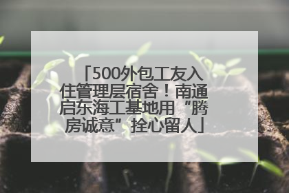 500外包工友入住管理层宿舍！南通启东海工基地用“腾房诚意”拴心留人