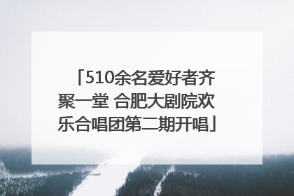 510余名爱好者齐聚一堂 合肥大剧院欢乐合唱团第二期开唱
