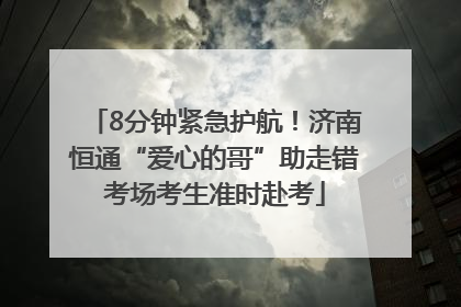8分钟紧急护航！济南恒通“爱心的哥”助走错考场考生准时赴考