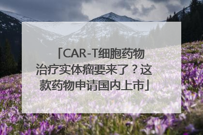 CAR-T细胞药物治疗实体瘤要来了？这款药物申请国内上市